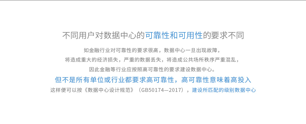 不同用戶對數(shù)據(jù)中心的可靠性和可用性的要求不同，如金融行業(yè)對可靠性的要求很高，數(shù)據(jù)中心一旦出現(xiàn)故障，將造成重大的經(jīng)濟損失，嚴重的數(shù)據(jù)丟失，將造成公共場所秩序嚴重混亂，因此金融等行業(yè)應(yīng)按照高可靠性的要求建設(shè)數(shù)據(jù)中心。 但不是所有單位或行業(yè)都要求高可靠性，高可靠性意味著高投入?！稊?shù)據(jù)中心設(shè)計規(guī)范》（GB50174—2017）將數(shù)據(jù)中心劃分為A、B、C三級，即A級為“容錯”系統(tǒng)，可靠性和可用性等級最高；B級為“冗余”系統(tǒng)，可靠性和可用性等級居中；C級為滿足基本需要。