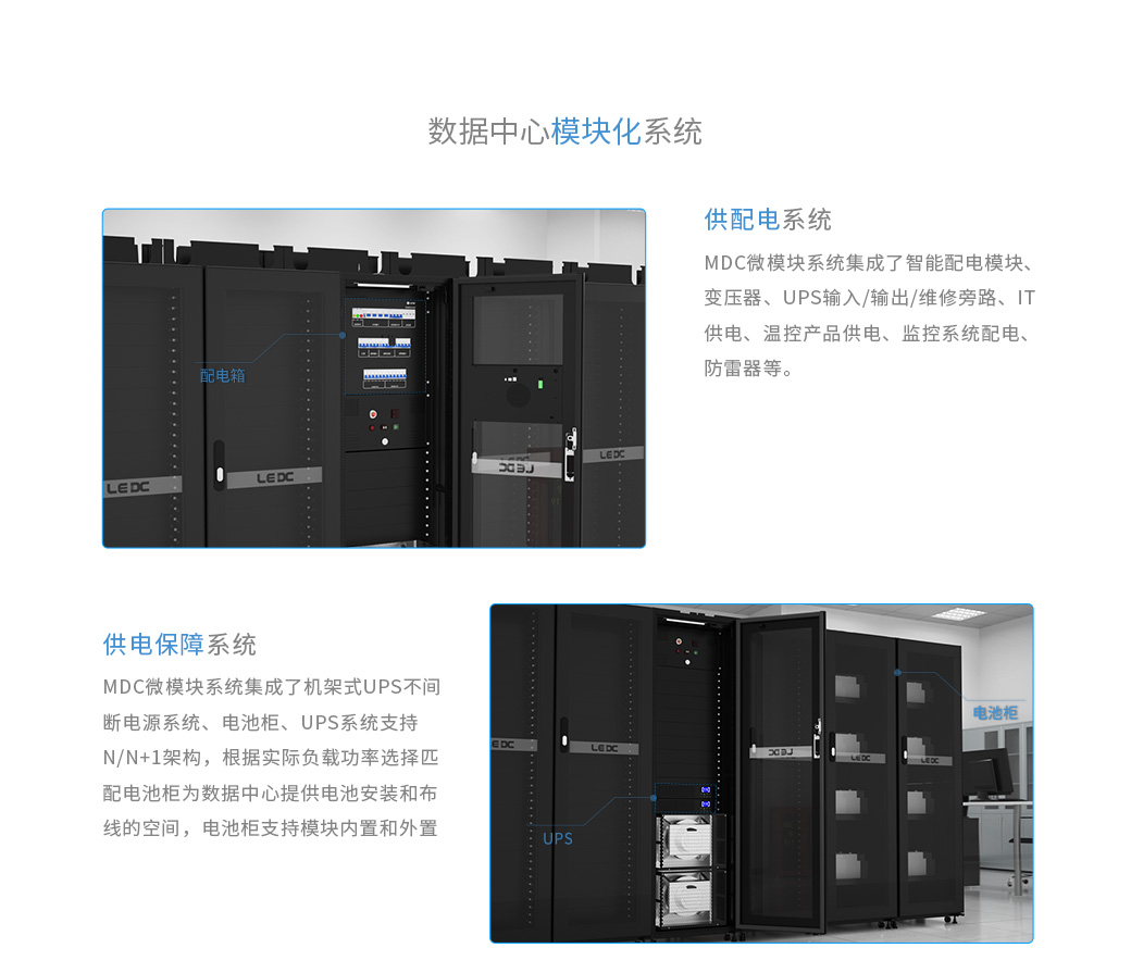 數(shù)據(jù)中心機(jī)房的供配電系統(tǒng)：MDC微模塊系統(tǒng)集成了智能配電模塊、變壓器、UPS輸入/輸出/維修旁路、IT供電、溫控產(chǎn)品供電、監(jiān)控系統(tǒng)配電、防雷器等。數(shù)據(jù)中心機(jī)房的供電保障系統(tǒng)：MDC微模塊系統(tǒng)集成了機(jī)架式UPS不間斷電源系統(tǒng)、電池柜 UPS系統(tǒng)支持N/N+1架構(gòu)，根據(jù)實(shí)際負(fù)載功率選擇匹配 電池柜為數(shù)據(jù)中心提供電池安裝和布線的空間，電池柜支持模塊內(nèi)置和外置